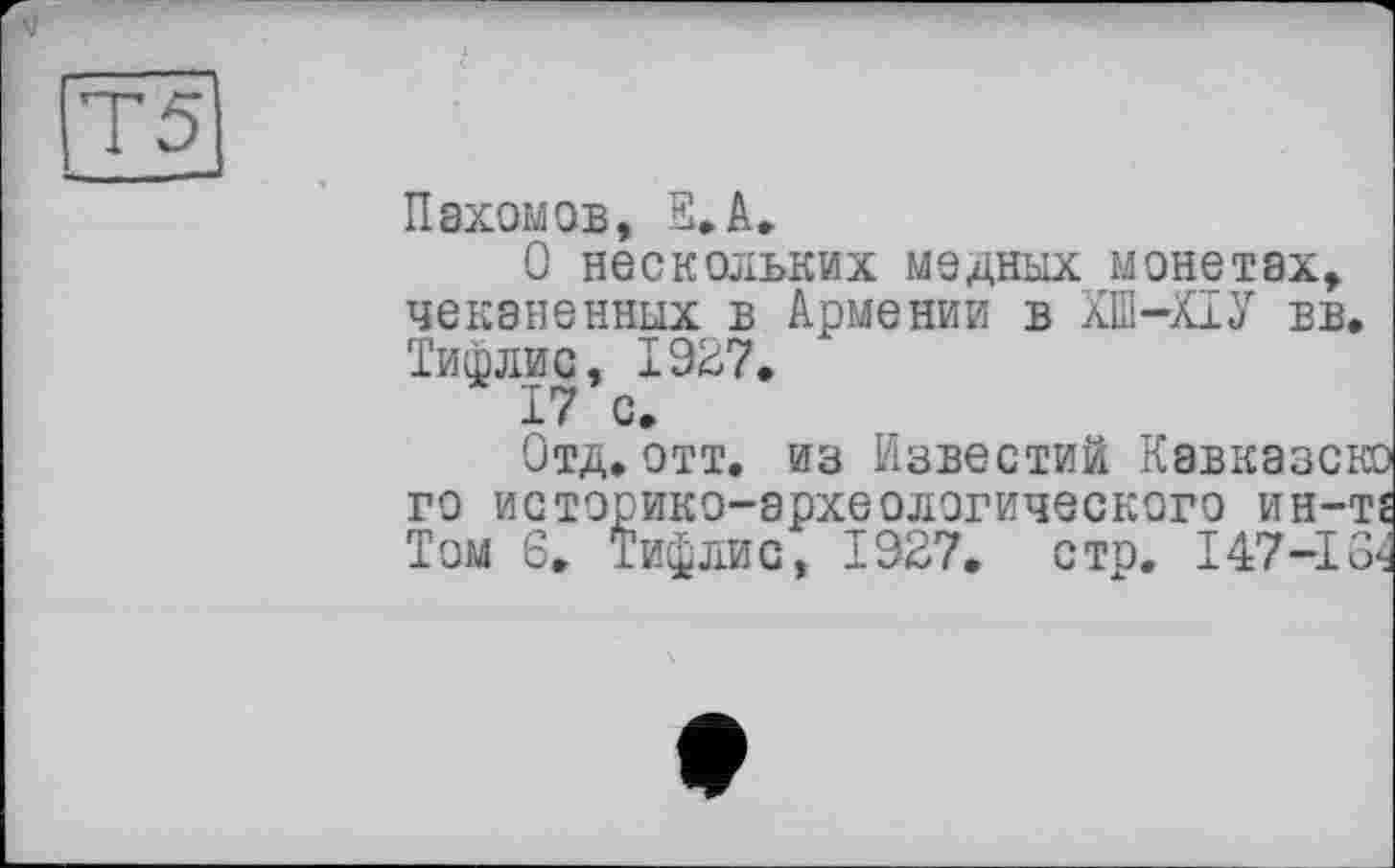 ﻿5_
Пахомов, S.A.
О нескольких медных монетах, чеканенных в Армении в ХШ-ХІУ вв. Тифлис, 1927.
17 с.
Отд.отт. из Известий Кавказсм го историко-археологического ин-т Том 6. Тифлис, 1927, стр. 147-13